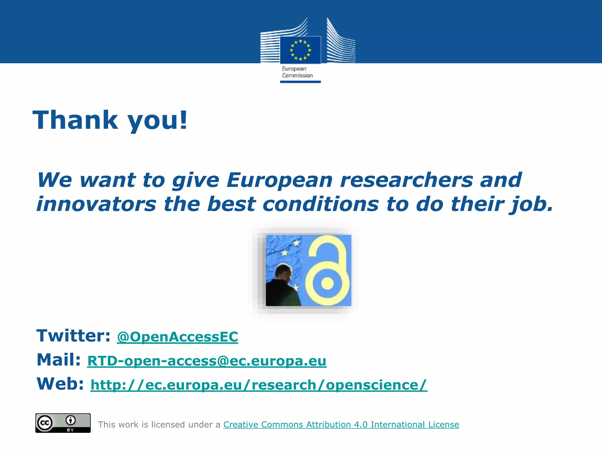 Thank you!
We want to give European researchers and
innovators the best conditions to do their job.
Twitter: @OpenAccessEC
Mail: RTD-open-access@ec.europa.eu
Web: http://ec.europa.eu/research/openscience/
This work is licensed under a Creative Commons Attribution 4.0 International License