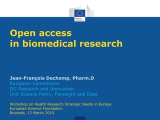 Open access
in biomedical research
Jean-François Dechamp, Pharm.D
European Commission
DG Research and Innovation
Unit Science Policy, Foresight and Data
Workshop on Health Research Strategic Needs in Europe
European Science Foundation
Brussels, 13 March 2015
 