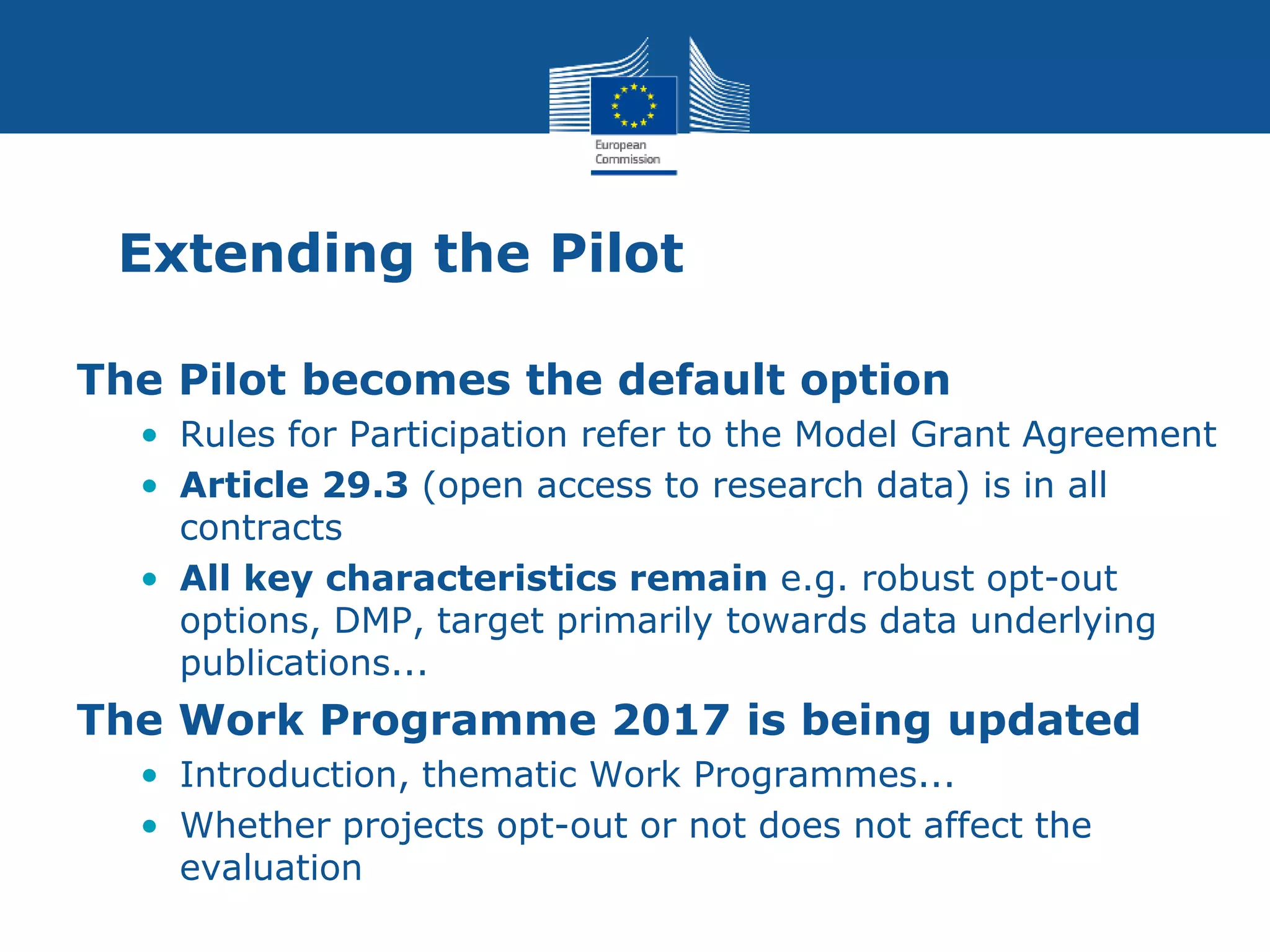 Extending the Pilot
The Pilot becomes the default option
• Rules for Participation refer to the Model Grant Agreement
• Article 29.3 (open access to research data) is in all
contracts
• All key characteristics remain e.g. robust opt-out
options, DMP, target primarily towards data underlying
publications...
The Work Programme 2017 is being updated
• Introduction, thematic Work Programmes...
• Whether projects opt-out or not does not affect the
evaluation
 