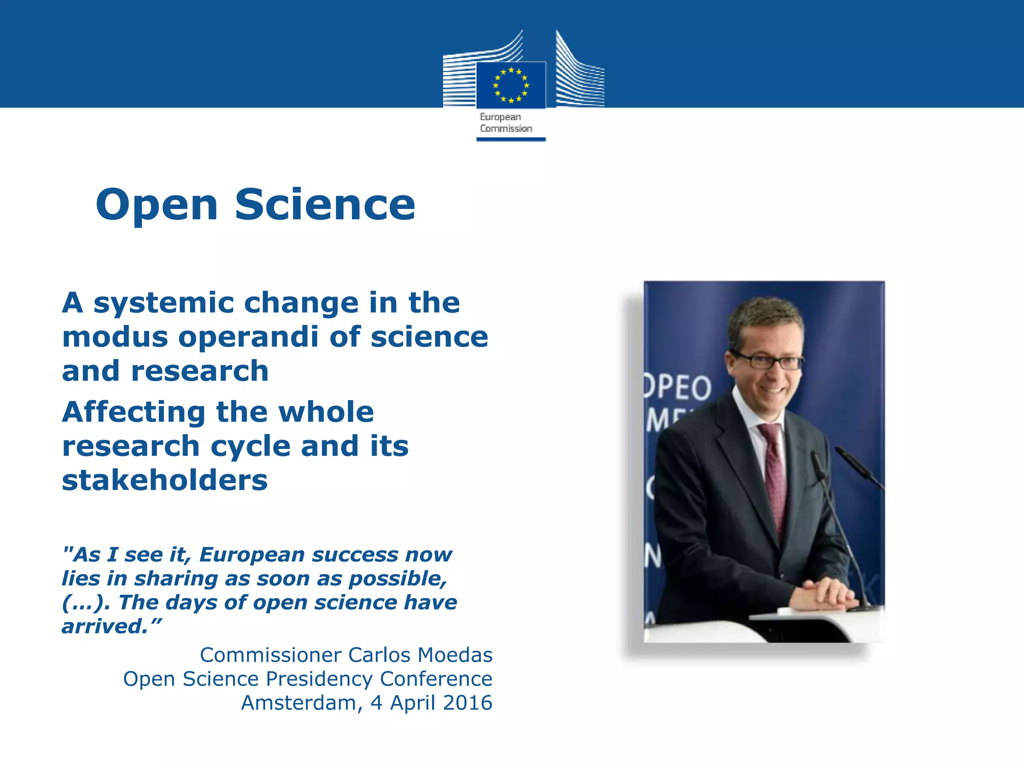 Open Science
A systemic change in the
modus operandi of science
and research
Affecting the whole
research cycle and its
stakeholders
"As I see it, European success now
lies in sharing as soon as possible,
(…). The days of open science have
arrived.”
Commissioner Carlos Moedas
Open Science Presidency Conference
Amsterdam, 4 April 2016
 