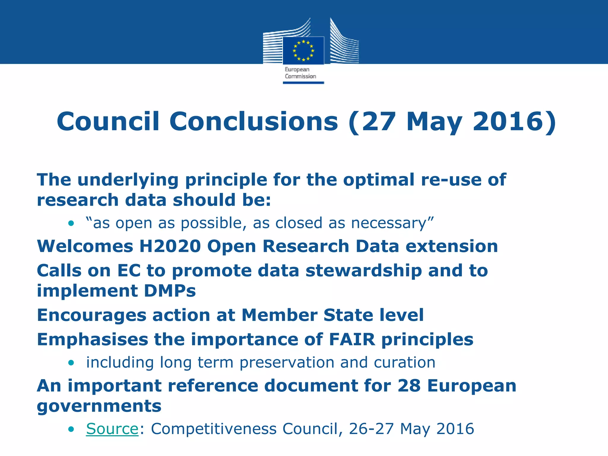 Council Conclusions (27 May 2016)
The underlying principle for the optimal re-use of
research data should be:
• “as open as possible, as closed as necessary”
Welcomes H2020 Open Research Data extension
Calls on EC to promote data stewardship and to
implement DMPs
Encourages action at Member State level
Emphasises the importance of FAIR principles
• including long term preservation and curation
An important reference document for 28 European
governments
• Source: Competitiveness Council, 26-27 May 2016
 