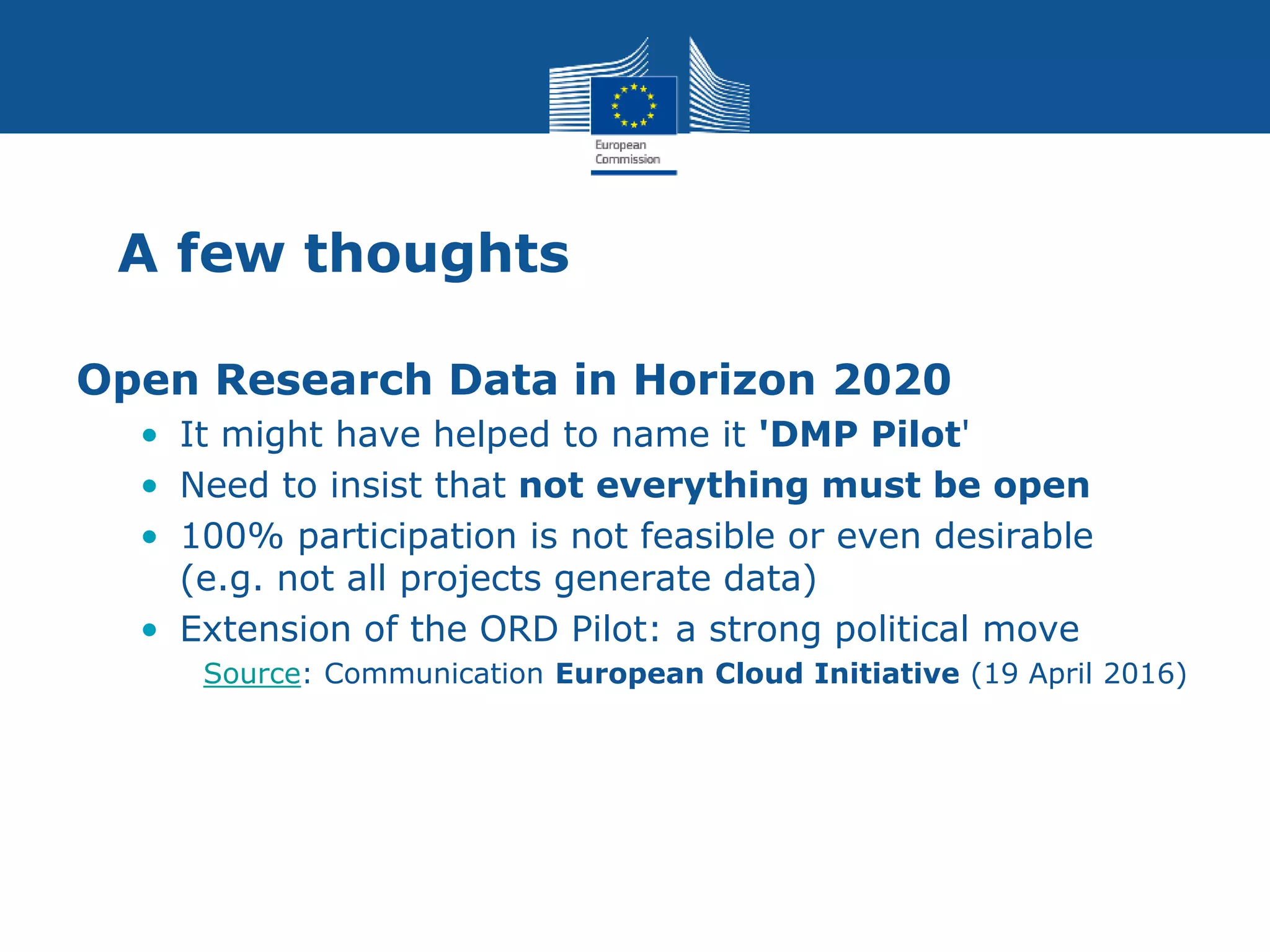 A few thoughts
Open Research Data in Horizon 2020
• It might have helped to name it 'DMP Pilot'
• Need to insist that not everything must be open
• 100% participation is not feasible or even desirable
(e.g. not all projects generate data)
• Extension of the ORD Pilot: a strong political move
Source: Communication European Cloud Initiative (19 April 2016)
 