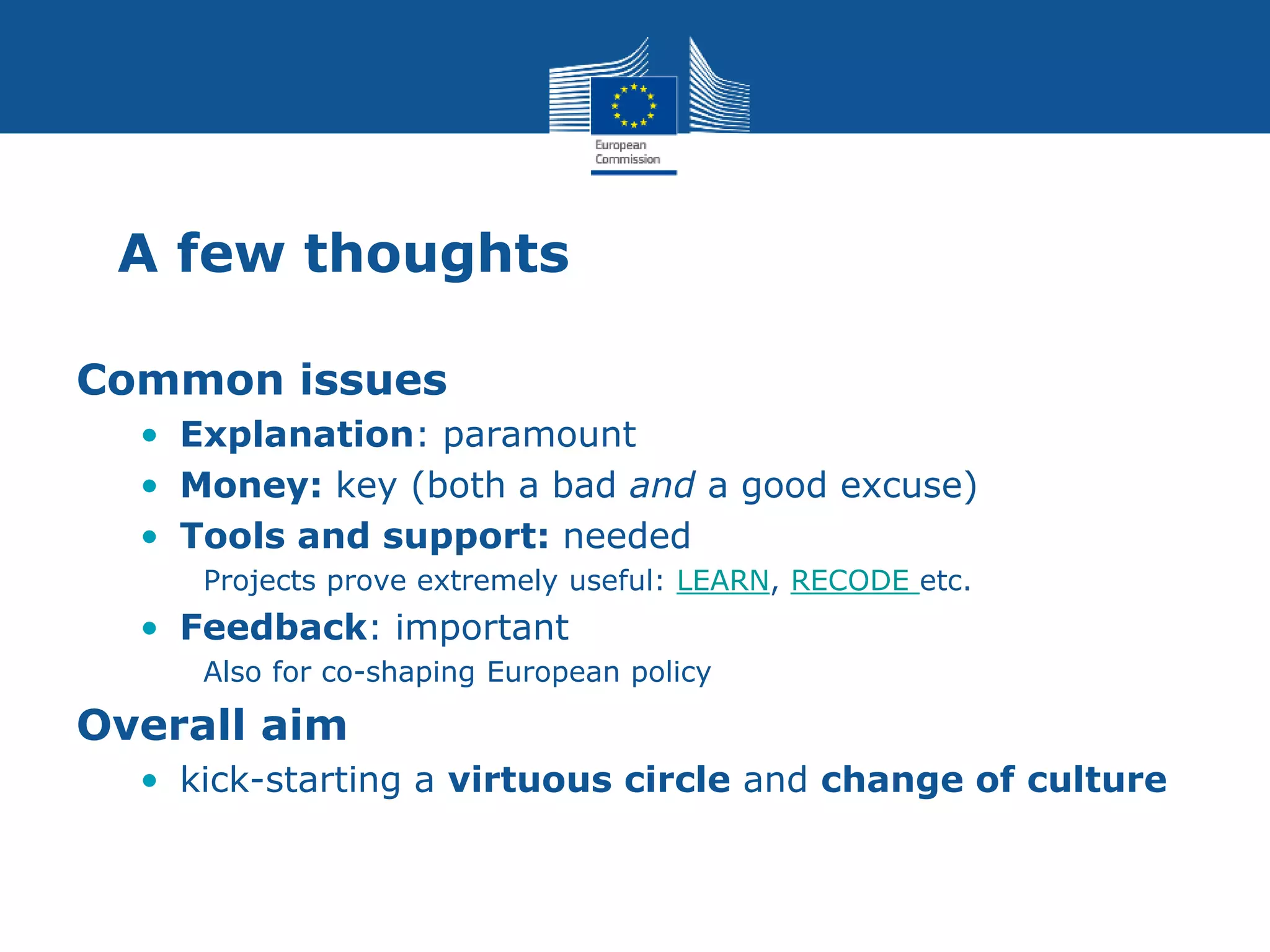 A few thoughts
Common issues
• Explanation: paramount
• Money: key (both a bad and a good excuse)
• Tools and support: needed
Projects prove extremely useful: LEARN, RECODE etc.
• Feedback: important
Also for co-shaping European policy
Overall aim
• kick-starting a virtuous circle and change of culture
 