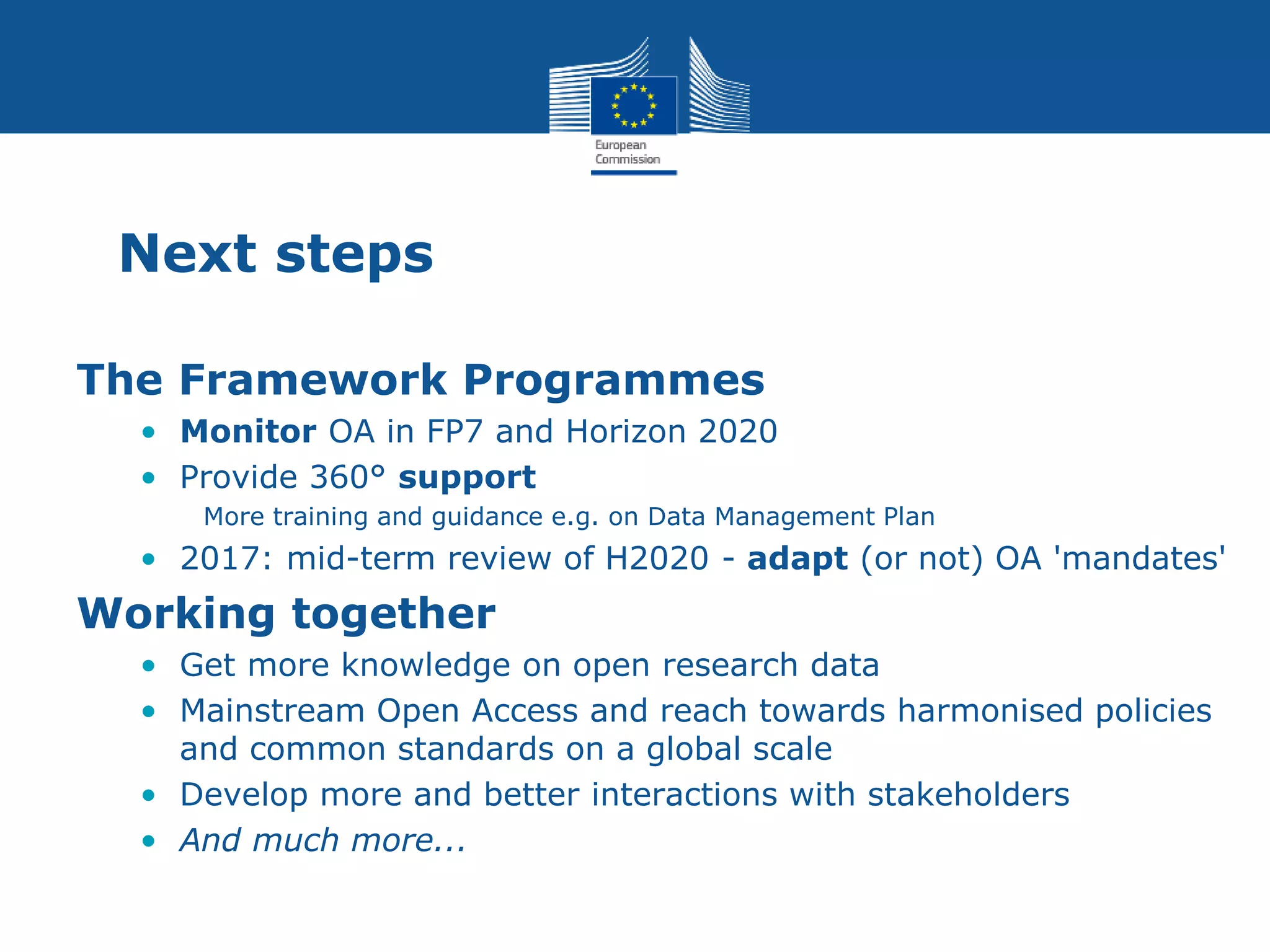 Next steps
The Framework Programmes
• Monitor OA in FP7 and Horizon 2020
• Provide 360° support
More training and guidance e.g. on Data Management Plan
• 2017: mid-term review of H2020 - adapt (or not) OA 'mandates'
Working together
• Get more knowledge on open research data
• Mainstream Open Access and reach towards harmonised policies
and common standards on a global scale
• Develop more and better interactions with stakeholders
• And much more...
 