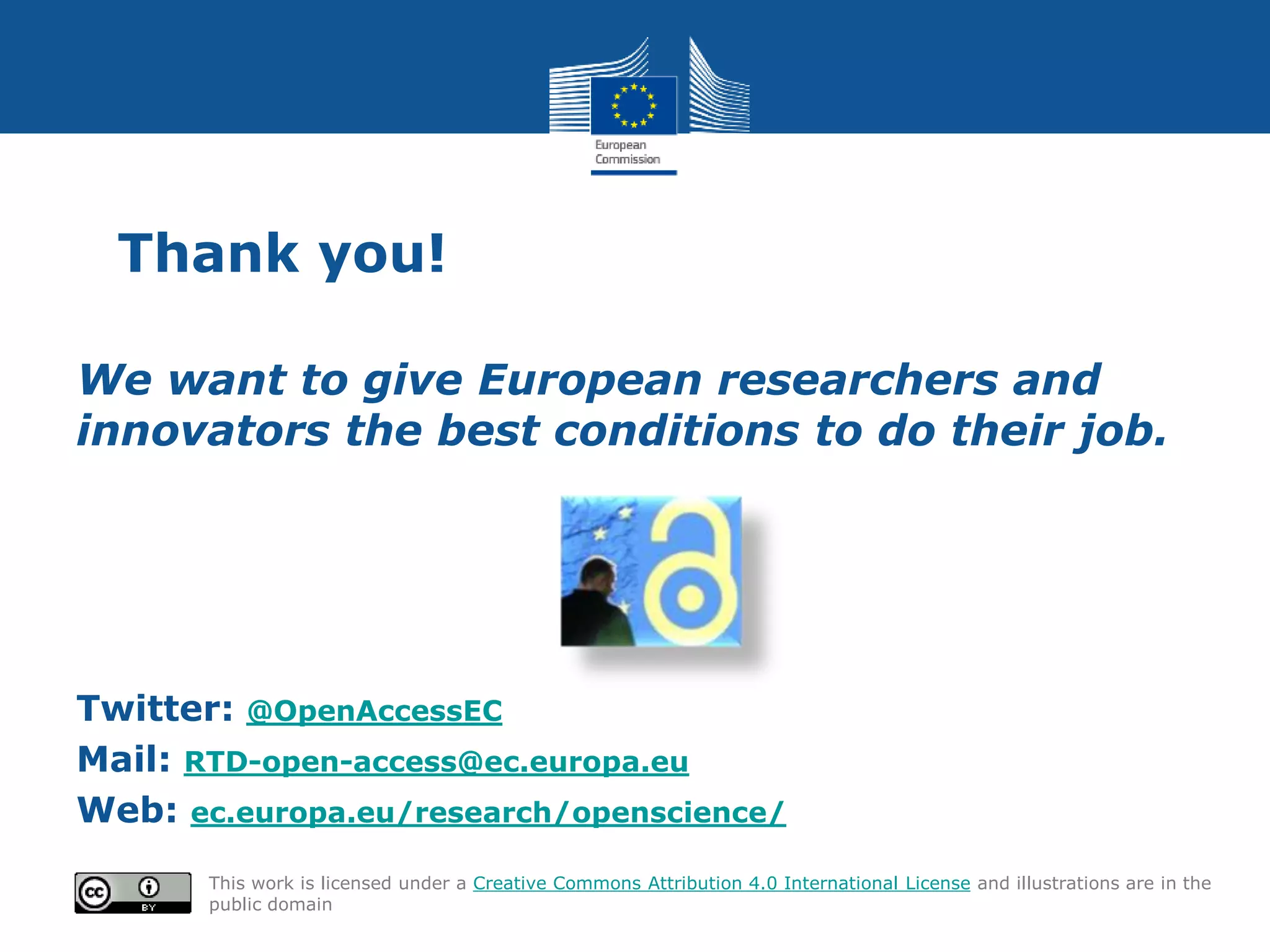 Thank you!
We want to give European researchers and
innovators the best conditions to do their job.
Twitter: @OpenAccessEC
Mail: RTD-open-access@ec.europa.eu
Web: ec.europa.eu/research/openscience/
This work is licensed under a Creative Commons Attribution 4.0 International License and illustrations are in the
public domain
 