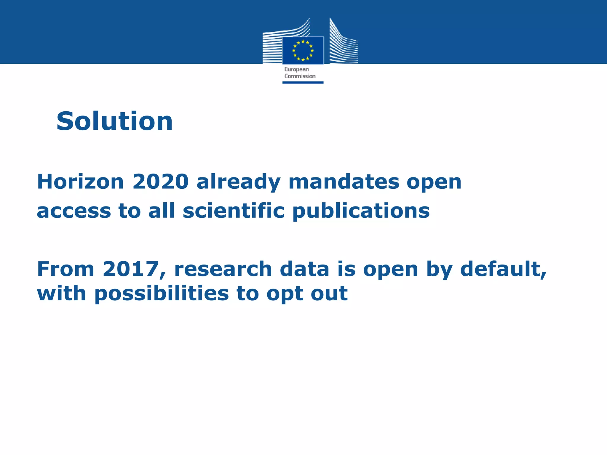 Solution
Horizon 2020 already mandates open
access to all scientific publications
From 2017, research data is open by default,
with possibilities to opt out
 