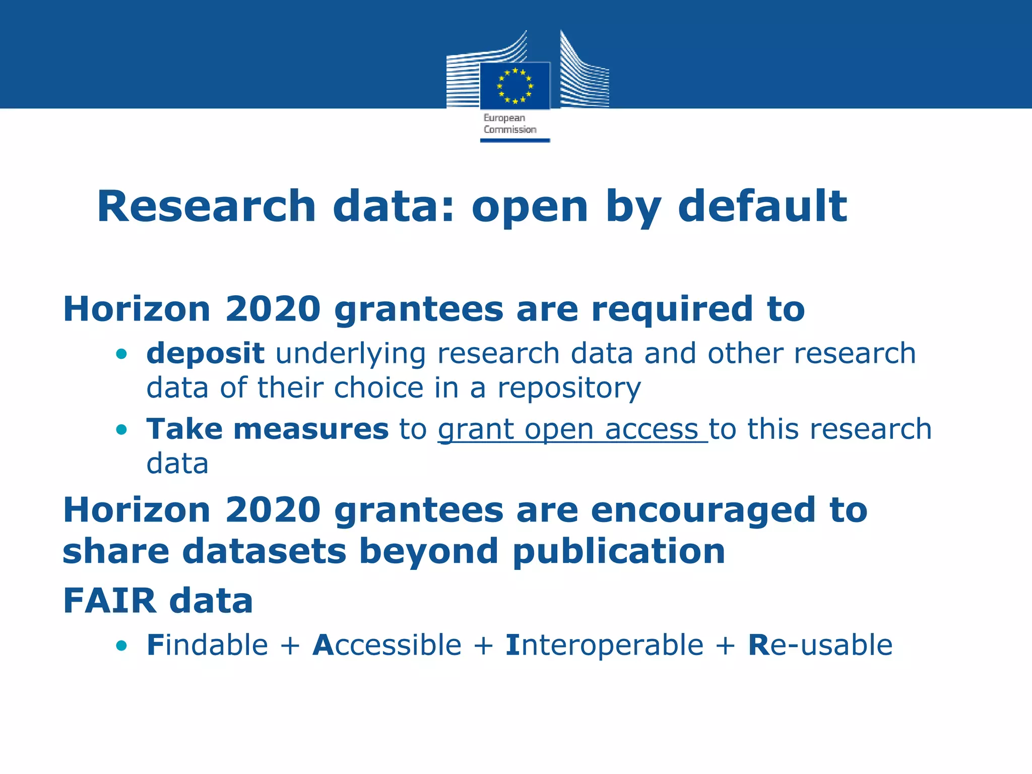 Research data: open by default
Horizon 2020 grantees are required to
• deposit underlying research data and other research
data of their choice in a repository
• Take measures to grant open access to this research
data
Horizon 2020 grantees are encouraged to
share datasets beyond publication
FAIR data
• Findable + Accessible + Interoperable + Re-usable
 