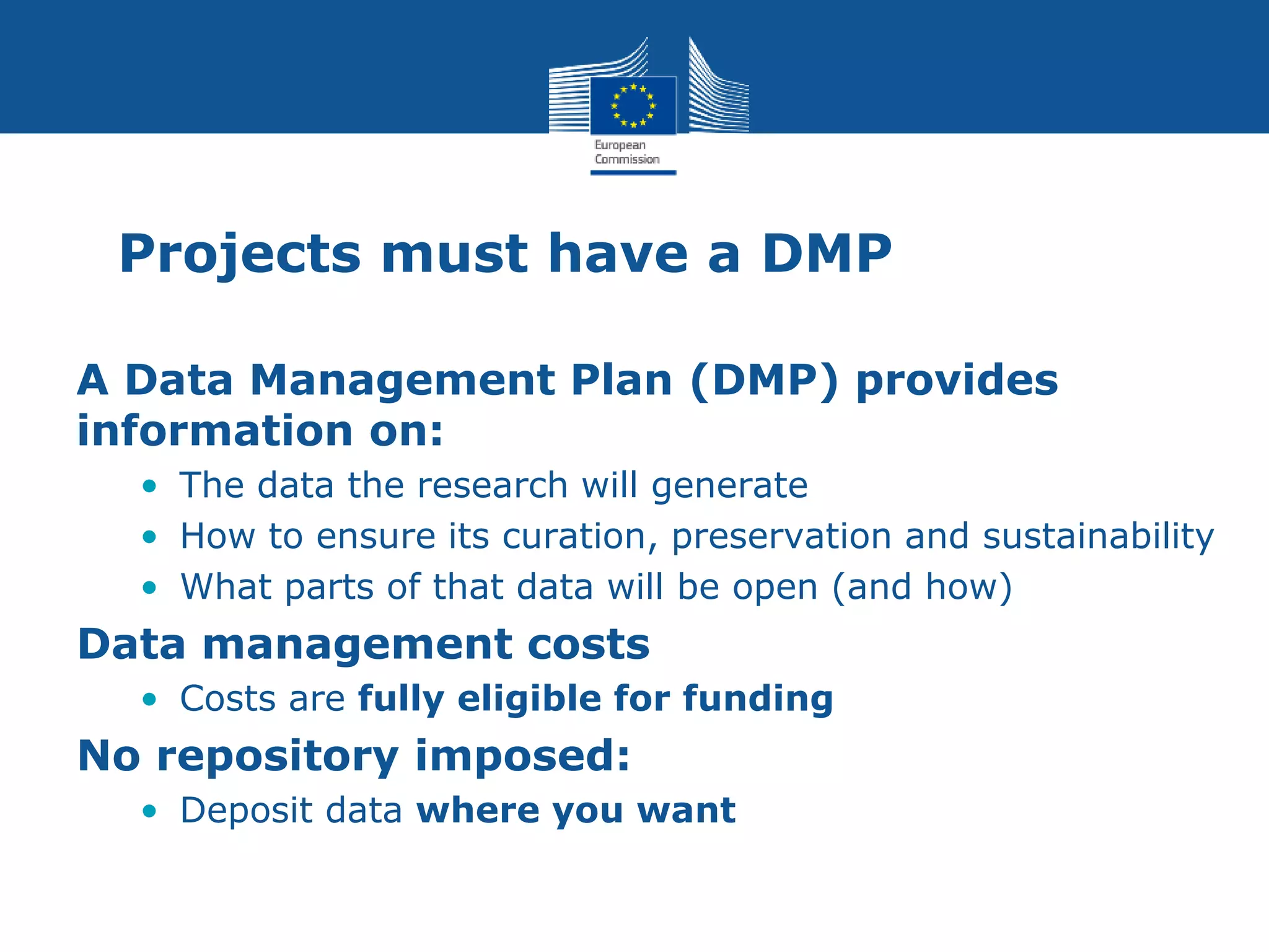 Projects must have a DMP
A Data Management Plan (DMP) provides
information on:
• The data the research will generate
• How to ensure its curation, preservation and sustainability
• What parts of that data will be open (and how)
Data management costs
• Costs are fully eligible for funding
No repository imposed:
• Deposit data where you want
 