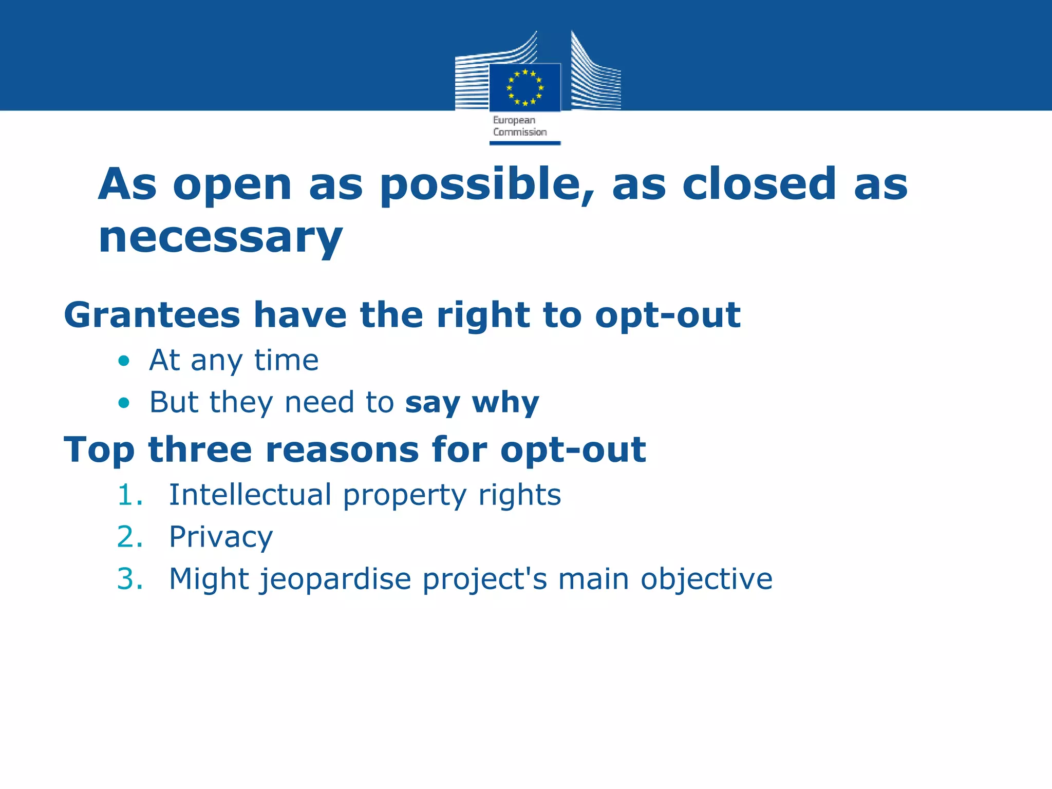 As open as possible, as closed as
necessary
Grantees have the right to opt-out
• At any time
• But they need to say why
Top three reasons for opt-out
1. Intellectual property rights
2. Privacy
3. Might jeopardise project's main objective
 