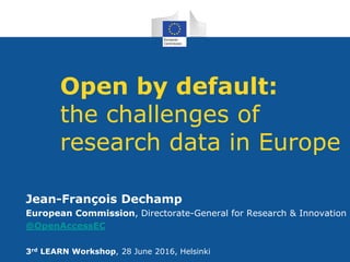 Open by default:
the challenges of
research data in Europe
Jean-François Dechamp
European Commission, Directorate-General for Research & Innovation
@OpenAccessEC
3rd LEARN Workshop, 28 June 2016, Helsinki
 