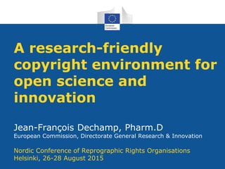 A research-friendly
copyright environment for
open science and
innovation
Jean-François Dechamp, Pharm.D
European Commission, Directorate General Research & Innovation
Nordic Conference of Reprographic Rights Organisations
Helsinki, 26-28 August 2015
 