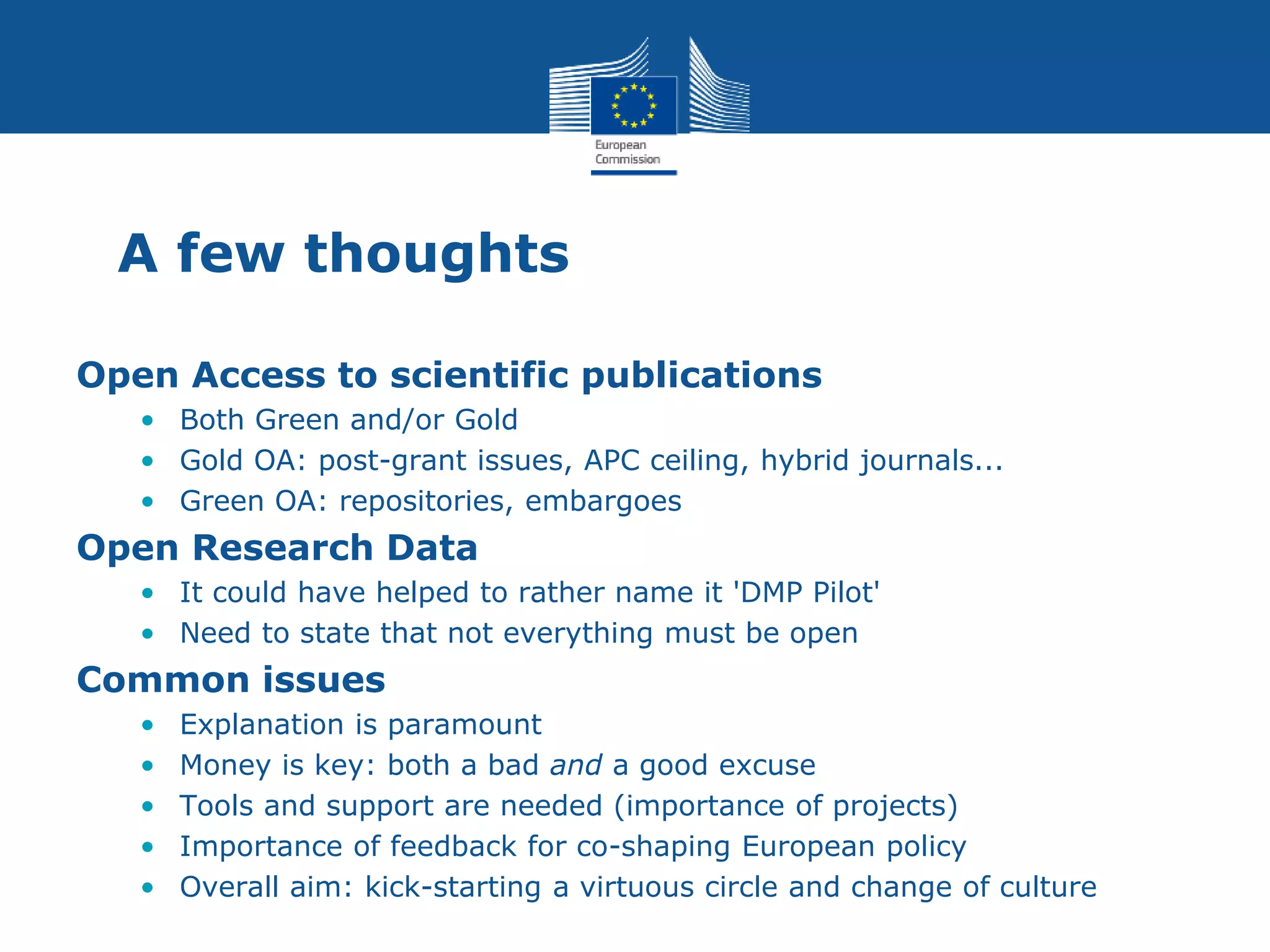 A few thoughts
Open Access to scientific publications
• Both Green and/or Gold
• Gold OA: post-grant issues, APC ceiling, hybrid journals...
• Green OA: repositories, embargoes
Open Research Data
• It could have helped to rather name it 'DMP Pilot'
• Need to state that not everything must be open
Common issues
• Explanation is paramount
• Money is key: both a bad and a good excuse
• Tools and support are needed (importance of projects)
• Importance of feedback for co-shaping European policy
• Overall aim: kick-starting a virtuous circle and change of culture
 