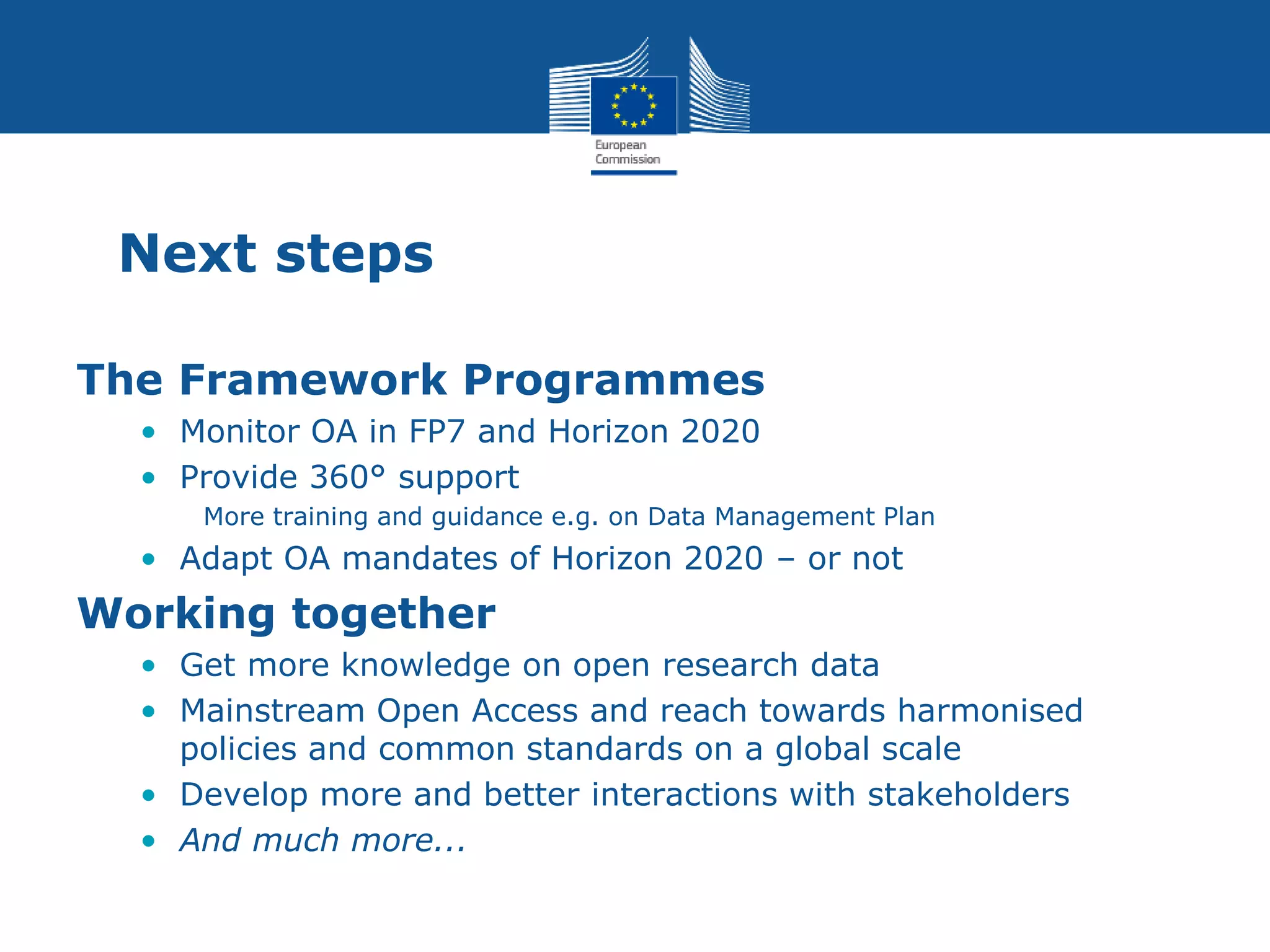 Next steps
The Framework Programmes
• Monitor OA in FP7 and Horizon 2020
• Provide 360° support
More training and guidance e.g. on Data Management Plan
• Adapt OA mandates of Horizon 2020 – or not
Working together
• Get more knowledge on open research data
• Mainstream Open Access and reach towards harmonised
policies and common standards on a global scale
• Develop more and better interactions with stakeholders
• And much more...
 