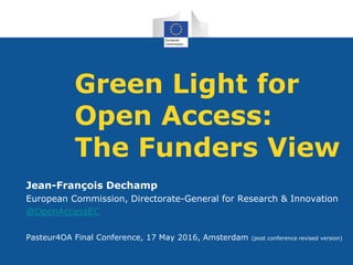 Green Light for
Open Access:
The Funders View
Jean-François Dechamp
European Commission, Directorate-General for Research & Innovation
@OpenAccessEC
Pasteur4OA Final Conference, 17 May 2016, Amsterdam (post conference revised version)
 