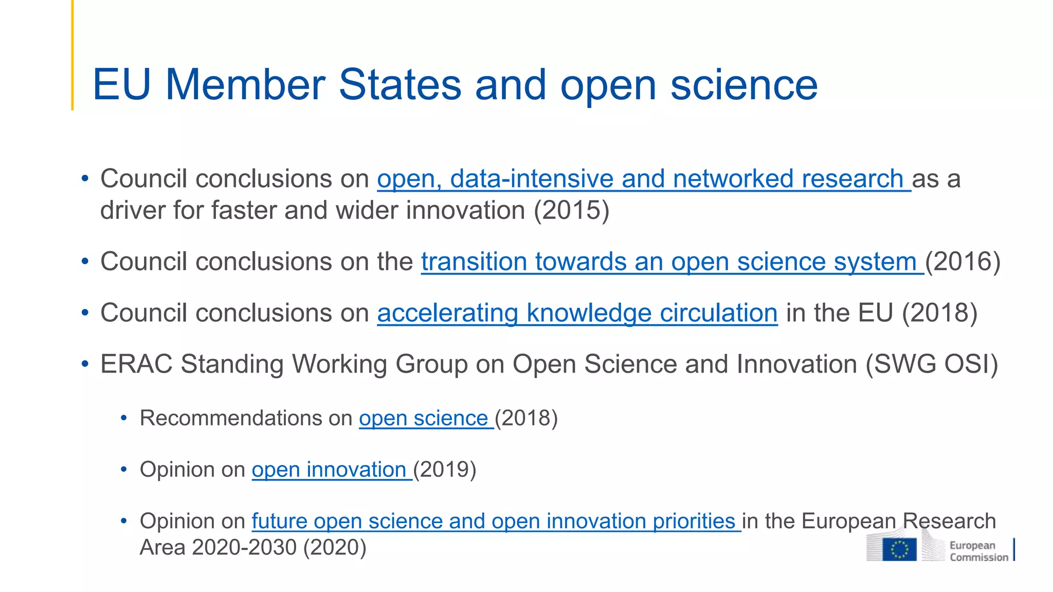 • Council conclusions on open, data-intensive and networked research as a
driver for faster and wider innovation (2015)
• Council conclusions on the transition towards an open science system (2016)
• Council conclusions on accelerating knowledge circulation in the EU (2018)
• ERAC Standing Working Group on Open Science and Innovation (SWG OSI)
• Recommendations on open science (2018)
• Opinion on open innovation (2019)
• Opinion on future open science and open innovation priorities in the European Research
Area 2020-2030 (2020)
EU Member States and open science
 