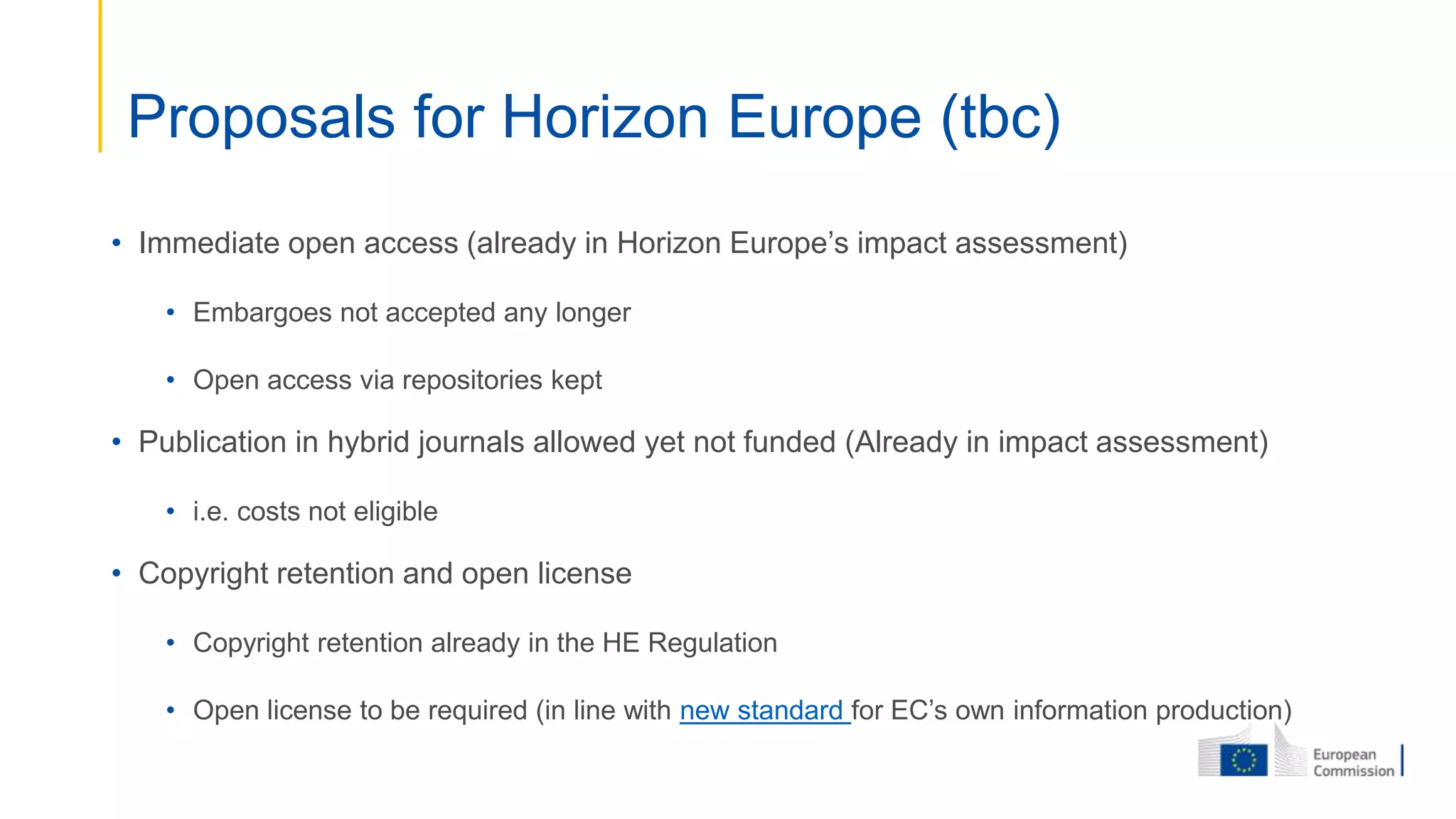 • Immediate open access (already in Horizon Europe’s impact assessment)
• Embargoes not accepted any longer
• Open access via repositories kept
• Publication in hybrid journals allowed yet not funded (Already in impact assessment)
• i.e. costs not eligible
• Copyright retention and open license
• Copyright retention already in the HE Regulation
• Open license to be required (in line with new standard for EC’s own information production)
Proposals for Horizon Europe (tbc)
 