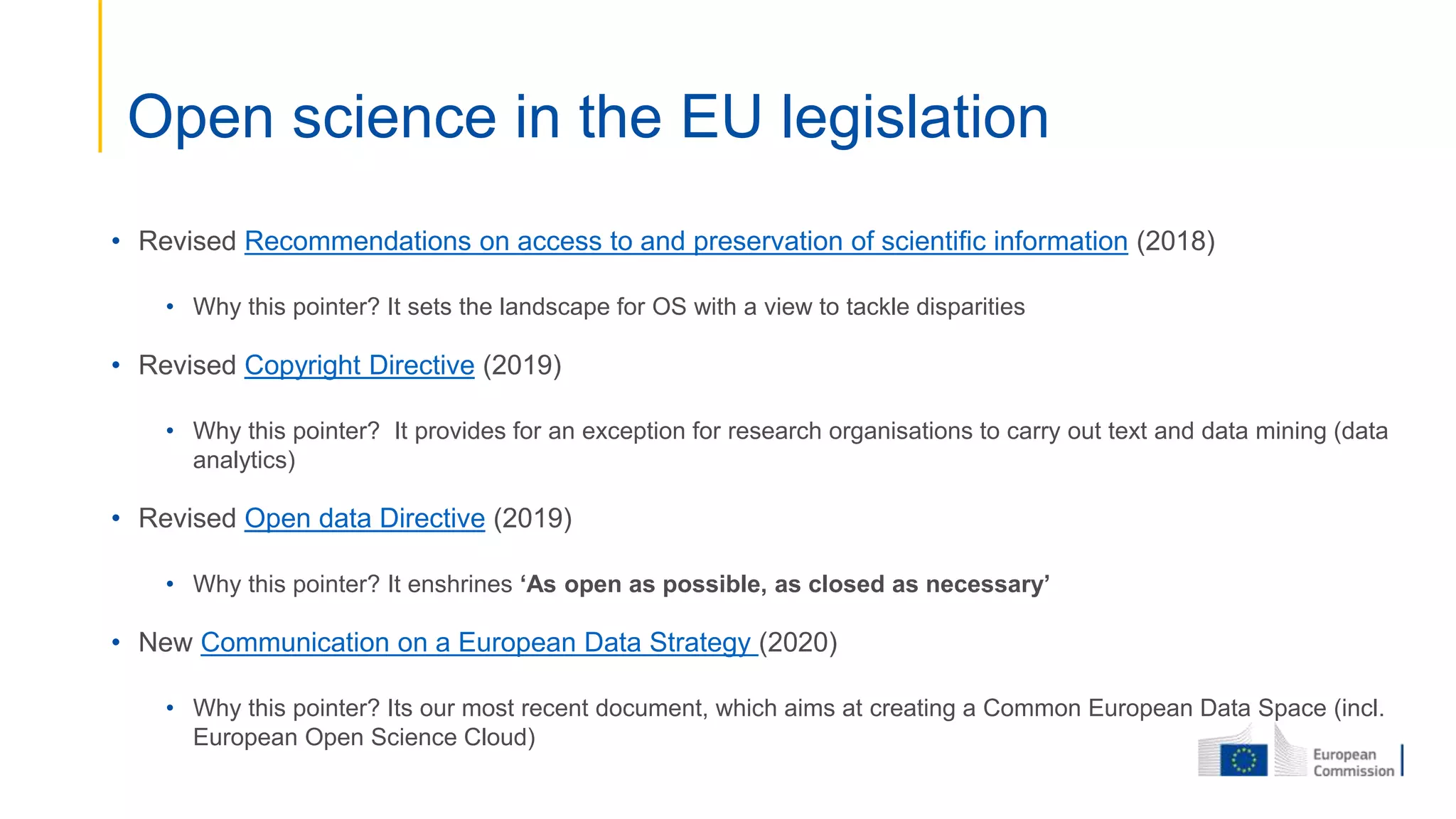 • Revised Recommendations on access to and preservation of scientific information (2018)
• Why this pointer? It sets the landscape for OS with a view to tackle disparities
• Revised Copyright Directive (2019)
• Why this pointer? It provides for an exception for research organisations to carry out text and data mining (data
analytics)
• Revised Open data Directive (2019)
• Why this pointer? It enshrines ‘As open as possible, as closed as necessary’
• New Communication on a European Data Strategy (2020)
• Why this pointer? Its our most recent document, which aims at creating a Common European Data Space (incl.
European Open Science Cloud)
Open science in the EU legislation
 