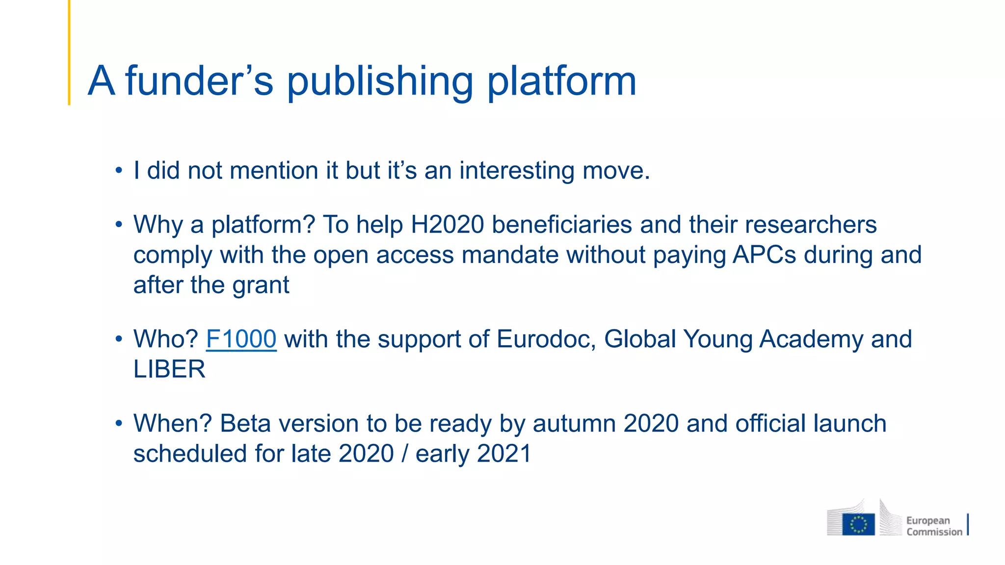 • I did not mention it but it’s an interesting move.
• Why a platform? To help H2020 beneficiaries and their researchers
comply with the open access mandate without paying APCs during and
after the grant
• Who? F1000 with the support of Eurodoc, Global Young Academy and
LIBER
• When? Beta version to be ready by autumn 2020 and official launch
scheduled for late 2020 / early 2021
A funder’s publishing platform
 