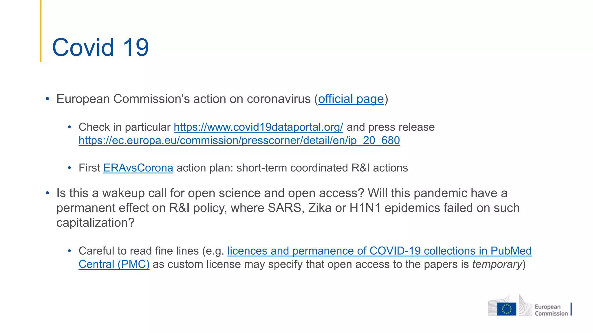 • European Commission's action on coronavirus (official page)
• Check in particular https://www.covid19dataportal.org/ and press release
https://ec.europa.eu/commission/presscorner/detail/en/ip_20_680
• First ERAvsCorona action plan: short-term coordinated R&I actions
• Is this a wakeup call for open science and open access? Will this pandemic have a
permanent effect on R&I policy, where SARS, Zika or H1N1 epidemics failed on such
capitalization?
• Careful to read fine lines (e.g. licences and permanence of COVID-19 collections in PubMed
Central (PMC) as custom license may specify that open access to the papers is temporary)
Covid 19
 