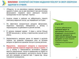 13
13
ВИКЛИКИ ІСНУЮЧОЇ СИСТЕМИ НАДАННЯ ПОСЛУГ В СФЕРІ ОХОРОНИ
ЗДОРОВ’Я ІІ РІВНЯ:
1. «Роздута» та не рівномірна мережа закладів охорони
здоров’я ІІ рівня, що не дає можливості при достатньому
фінансуванні отримати якісні рівноцінні послуги
громадянами по всій території України.
2. Існуючи лікарні в районах не забезпечують повного
комплексу медичних послуг, що передбачені на ІІ рівні
3. Не ефективне використання ресурсів (фінансових,
медичного персоналу, обладнання) у зв’язку з
недозагрузкою та дублюванні в діючий системі.
4. Є загроза ліквідації мережі ІІ рівня у містах більше
50 000 мешканців у зв’язку з перетіканням грошей на ІІІ
рівень.
5. Нерівномірність вихідних даних по мережі в регіонах
України, що дозволяє отримувати різні за об’ємом
ресурси на фактично однакові послуги в різних регіонах.
6. Відсутність можливості створити в перспективі
єдиний простір надання медичних послуг в країні, в
т.ч. у зв’язку з неможливістю встановити середню
вартість рівнозначних послуг в середньому по Україні та
не можливістю організувати доступність послуг ІІІ рівня
для всіх громадян на відстані мах 1 години від місця
поживання громадянина.
Стаття 35-2.
З метою забезпечення
належної якості та
доступності безоплатної
вторинної (спеціалізованої)
медичної допомоги та
ефективного використання
ресурсів системи охорони
здоров'я в Україні
створюються госпітальні
округи.
 