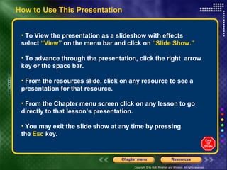 How to Use This Presentation
• To View the presentation as a slideshow with effects
select “View” on the menu bar and click on “Slide Show.”
• To advance through the presentation, click the right arrow
key or the space bar.
• From the resources slide, click on any resource to see a
presentation for that resource.
• From the Chapter menu screen click on any lesson to go
directly to that lesson’s presentation.
• You may exit the slide show at any time by pressing
the Esc key.

Chapter menu

Resources

Copyright © by Holt, Rinehart and Winston. All rights reserved.

 