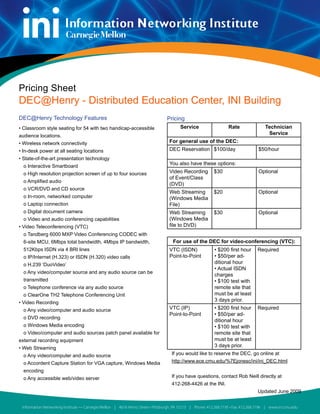 Pricing Sheet
DEC@Henry - Distributed Education Center, INI Building
DEC@Henry Technology Features                                                    Pricing
• Classroom style seating for 54 with two handicap-accessible                           Service                    Rate                Technician
audience locations.                                                                                                                     Service
• Wireless network connectivity                                                   For general use of the DEC:
• In-desk power at all seating locations                                          DEC Reservation $100/day                          $50/hour
• State-of-the-art presentation technology
  o Interactive Smartboard
                                                                                  You also have these options:
  o High resolution projection screen of up to four sources                       Video Recording          $30                      Optional
                                                                                  of Event/Class
  o Amplified audio
                                                                                  (DVD)
  o VCR/DVD and CD source
                                                                                  Web Streaming            $20                      Optional
  o In-room, networked computer                                                   (Windows Media
  o Laptop connection                                                             File)
  o Digital document camera                                                       Web Streaming            $30                      Optional
  o Video and audio conferencing capabilities                                     (Windows Media
• Video Teleconferencing (VTC)                                                    file to DVD)
  o Tandberg 6000 MXP Video Conferencing CODEC with
  6-site MCU, 6Mbps total bandwidth, 4Mbps IP bandwidth,                            For use of the DEC for video-conferencing (VTC):
  512Kbps ISDN via 4 BRI lines                                                    VTC (ISDN)               • $200 first hour       Required
  o IP/Internet (H.323) or ISDN (H.320) video calls                               Point-to-Point           • $50/per ad-
  o H.239 ‘DuoVideo’                                                                                       ditional hour
                                                                                                           • Actual ISDN
  o Any video/computer source and any audio source can be
                                                                                                           charges
  transmitted                                                                                              • $100 test with
  o Telephone conference via any audio source                                                              remote site that
  o ClearOne TH2 Telephone Conferencing Unit                                                               must be at least
• Video Recording
                                                                                                           3 days prior.
  o Any video/computer and audio source                                           VTC (IP)                 • $200 first hour       Required
                                                                                  Point-to-Point           • $50/per ad-
  o DVD recording
                                                                                                           ditional hour
  o Windows Media encoding                                                                                 • $100 test with
  o Video/computer and audio sources patch panel available for                                             remote site that
external recording equipment                                                                               must be at least
• Web Streaming                                                                                            3 days prior.
  o Any video/computer and audio source                                             If you would like to reserve the DEC, go online at
  o Accordent Capture Station for VGA capture, Windows Media                        http://www.ece.cmu.edu/%7Ejonesc/ini/ini_DEC.html
  encoding
  o Any accessible web/video server                                                 If you have questions, contact Rob Neill directly at
                                                                                    412-268-4426 at the INI.
                                                                                                                                   Updated June 2009


 Information Networking Institute — Carnegie Mellon | 4616 Henry Street • Pittsburgh, PA 15213 | Phone: 412.268.7195 • Fax: 412.268.7196 | www.ini.cmu.edu
 