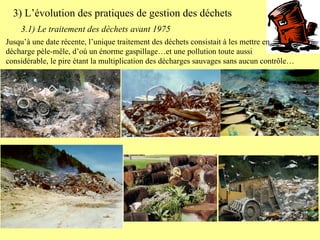 Jusqu’à une date récente, l’unique traitement des déchets consistait à les mettre en décharge pèle-mêle, d’où un énorme gaspillage…et une pollution toute aussi considérable, le pire étant la multiplication des décharges sauvages sans aucun contrôle… 3) L’évolution des pratiques de gestion des déchets 3.1) Le traitement des déchets avant 1975 