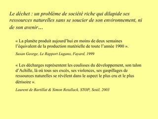 « La planète produit aujourd’hui en moins de deux semaines l’équivalent de la production matérielle de toute l’année 1900 ». Susan George, Le Rapport Lugano, Fayard, 1999 « Les décharges représentent les coulisses du développement, son talon d’Achille, là où tous ses excès, ses violences, ses gaspillages de ressources naturelles se révèlent dans le aspect le plus cru et le plus dérisoire ».   Laurent de Bartillat & Simon Retallack, STOP, Seuil, 2003 Le déchet : un problème de société riche qui dilapide ses ressources naturelles sans se soucier de son environnement, ni de son avenir … 