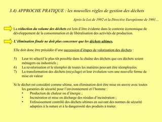 3.4) APPROCHE PRATIQUE : les nouvelles règles de gestion des déchets  L’élimination finale ne doit plus concerner que les  déchets ultimes .   Elle doit donc être précédée d’une  succession d’étapes de valorisation des déchets  : Leur tri sélectif le plus tôt possible dans la chaîne des déchets que ces déchets soient ménagers ou industriels ; La revalorisation et le réemploi de toutes les matières pouvant être réemployées. La transformation des déchets (recyclage) et leur évolution vers une nouvelle forme de mise en valeur Si le déchet est considéré comme ultime, son élimination doit être mise en œuvre avec toutes les garanties de sécurité pour l’environnement et l’homme : Production de chaleur ou d’énergie ; Incinération et mise en décharge des résidus d’incinération ; Enfouissement contrôlé des déchets ultimes en suivant des normes de sécurité adaptées à la nature et à la dangerosité des produits à traiter. Après la Loi de 1992 et la Directive Européenne de 1991… La  réduction du volume des déchets  est loin d’être évidente dans le contexte économique de développement de la consommation et de libéralisation des activités de production. 