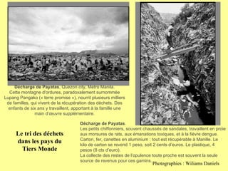 Décharge de Payatas , Quezon city, Metro Manila. Cette montagne d'ordures, paradoxalement surnommée Lupang Pangako (« terre promise »), nourrit plusieurs milliers de familles, qui vivent de la récupération des déchets. Des enfants de six ans y travaillent, apportant à la famille une main d’œuvre supplémentaire. Décharge de Payatas . Les petits chiffonniers, souvent chaussés de sandales, travaillent en proie aux morsures de rats, aux émanations toxiques, et à la fièvre dengue. Carton, fer, canettes en aluminium : tout est récupérable à Manille. Le kilo de carton se revend 1 peso, soit 2 cents d’euros. Le plastique, 4 pesos (8 cts d’euro). La collecte des restes de l’opulence toute proche est souvent la seule source de revenus pour ces gamins. Le tri des déchets dans les pays du Tiers Monde Photographies : Wiliams Daniels 