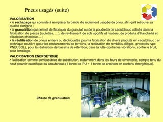 VALORISATION le  rechapage  qui consiste à remplacer la bande de roulement usagée du pneu, afin qu'il retrouve sa qualité d'origine ;  la  granulation  qui permet de fabriquer du granulat ou de la poudrette de caoutchouc utilisés dans la fabrication de pièces (roulettes, …), de revêtement de sols sportifs et routiers, de produits d'étanchéité et d'isolation phonique… ; la réutilisation  de pneus entiers ou déchiquetés pour la fabrication de divers produits en caoutchouc : en technique routière (pour les renforcements de terrains, la réalisation de remblais allégés -procédés type PNEUSOL), pour la réalisation de bassins de rétention, dans la lutte contre les vibrations, contre le bruit, pour l'ensilage.  VALORISATION ENERGETIQUE l'utilisation comme combustibles de substitution, notamment dans les fours de cimenterie, compte tenu du haut pouvoir calorifique du caoutchouc (1 tonne de PU = 1 tonne de charbon en contenu énergétique). Chaîne de granulation Pneus usagés (suite) 