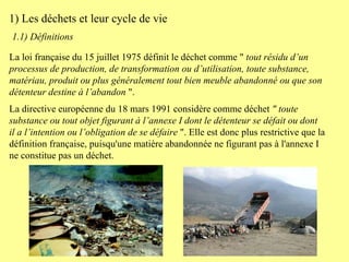 La loi française du 15 juillet 1975 définit le déchet comme "  tout résidu d’un processus de production, de transformation ou d’utilisation, toute substance, matériau, produit ou plus généralement tout bien meuble abandonné ou que son détenteur destine à l’abandon  ".  La directive européenne du 18 mars 1991 considère comme déchet  " toute substance ou tout objet figurant à l’annexe I dont le détenteur se défait ou dont il a l’intention ou l’obligation de se défaire  ". Elle est donc plus restrictive que la définition française, puisqu'une matière abandonnée ne figurant pas à l'annexe I ne constitue pas un déchet.  1.1) Définitions   1) Les déchets et leur cycle de vie 