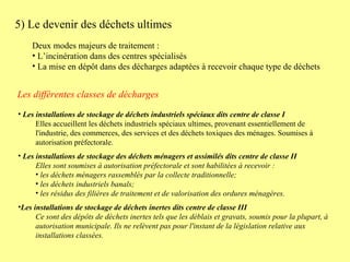 5) Le devenir des déchets ultimes Deux modes majeurs de traitement : L’incinération dans des centres spécialisés La mise en dépôt dans des décharges adaptées à recevoir chaque type de déchets  Les installations de stockage de déchets industriels spéciaux dits centre de classe I Elles accueillent les déchets industriels spéciaux ultimes, provenant essentiellement de l'industrie, des commerces, des services et des déchets toxiques des ménages. Soumises à autorisation préfectorale. Les installations de stockage des déchets ménagers et assimilés dits centre de classe II Elles sont soumises à autorisation préfectorale et sont habilitées à recevoir : les déchets ménagers rassemblés par la collecte traditionnelle;  les déchets industriels banals;  les résidus des filières de traitement et de valorisation des ordures ménagères.  Les installations de stockage de déchets inertes dits centre de classe III Ce sont des dépôts de déchets inertes tels que les déblais et gravats, soumis pour la plupart, à autorisation municipale. Ils ne relèvent pas pour l'instant de la législation relative aux installations classées. Les différentes classes de décharges 