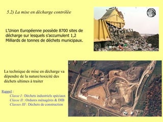 5.2) La mise en décharge contrôlée La technique de mise en décharge va dépendre de la nature/toxicité des déchets ultimes à traiter Rappel  :  Classe I  : Déchets industriels spéciaux Classe II  : Ordures ménagères & DIB Classes III  : Déchets de construction L’Union Européenne possède 8700 sites de décharge sur lesquels s’accumulent 1,2 Milliards de tonnes de déchets municipaux. 