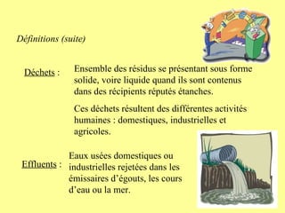 Définitions (suite)   Ensemble des résidus se présentant sous forme solide, voire liquide quand ils sont contenus dans des récipients réputés étanches.  Ces déchets résultent des différentes activités humaines : domestiques, industrielles et agricoles. Déchets  : Effluents  : Eaux usées domestiques ou industrielles rejetées dans les émissaires d’égouts, les cours d’eau ou la mer. 
