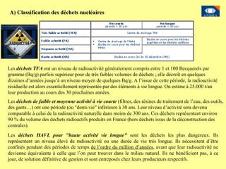 A) Classification des déchets nucléaires Les  déchets TFA  ont un niveau de radioactivité généralement compris entre 1 et 100 Becquerels par gramme (Bq/g) parfois supérieur pour de très faibles volumes de déchets ; elle décroît en quelques dizaines d’années jusqu’à un niveau moyen de quelques Bq/g. A l’issue de cette période, la radioactivité résiduelle est alors essentiellement représentée par des éléments à vie longue. On estime à 25.000 t/an leur production au cours des 30 prochaines années. Les  déchets de faible et moyenne activité à vie courte  (filtres, des résines de traitement de l’eau, des outils, des gants…) ont une période (ou "demi-vie" inférieure à 30 ans. Leur niveau d’activité sera devenu comparable à celui de la radioactivité naturelle dans moins de 300 ans.  Ces déchets représentent environ 90 % du volume des déchets radioactifs produits en France (hors déchets issus de la déconstruction des centrales).  Les  déchets HAVL pour "haute activité vie longue"  sont les déchets les plus dangereux. Ils représentent un niveau élevé de radioactivité ou une durée de vie très longue. Ils nécessitent d’être confinés pendant des périodes de temps  de l’ordre du million d’années , avant que leur radioactivité ne devienne équivalente à celle que l’on peut trouver dans le milieu naturel. Ils ne bénéficient pas, à ce jour, de solution définitive de gestion et sont entreposés chez leurs producteurs respectifs. 