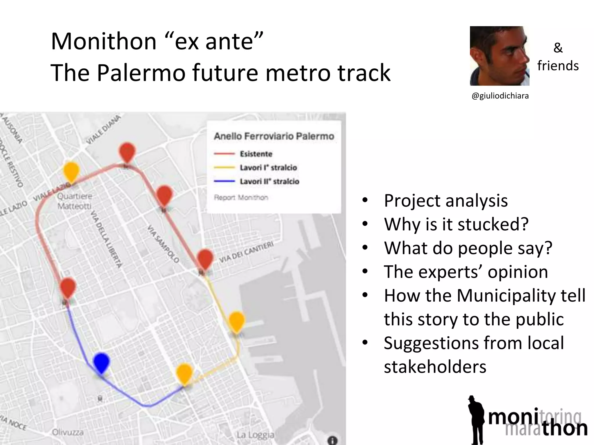 Monithon “ex ante”
The Palermo future metro track
• Project analysis
• Why is it stucked?
• What do people say?
• The experts’ opinion
• How the Municipality tell
this story to the public
• Suggestions from local
stakeholders
@giuliodichiara
&
friends
 