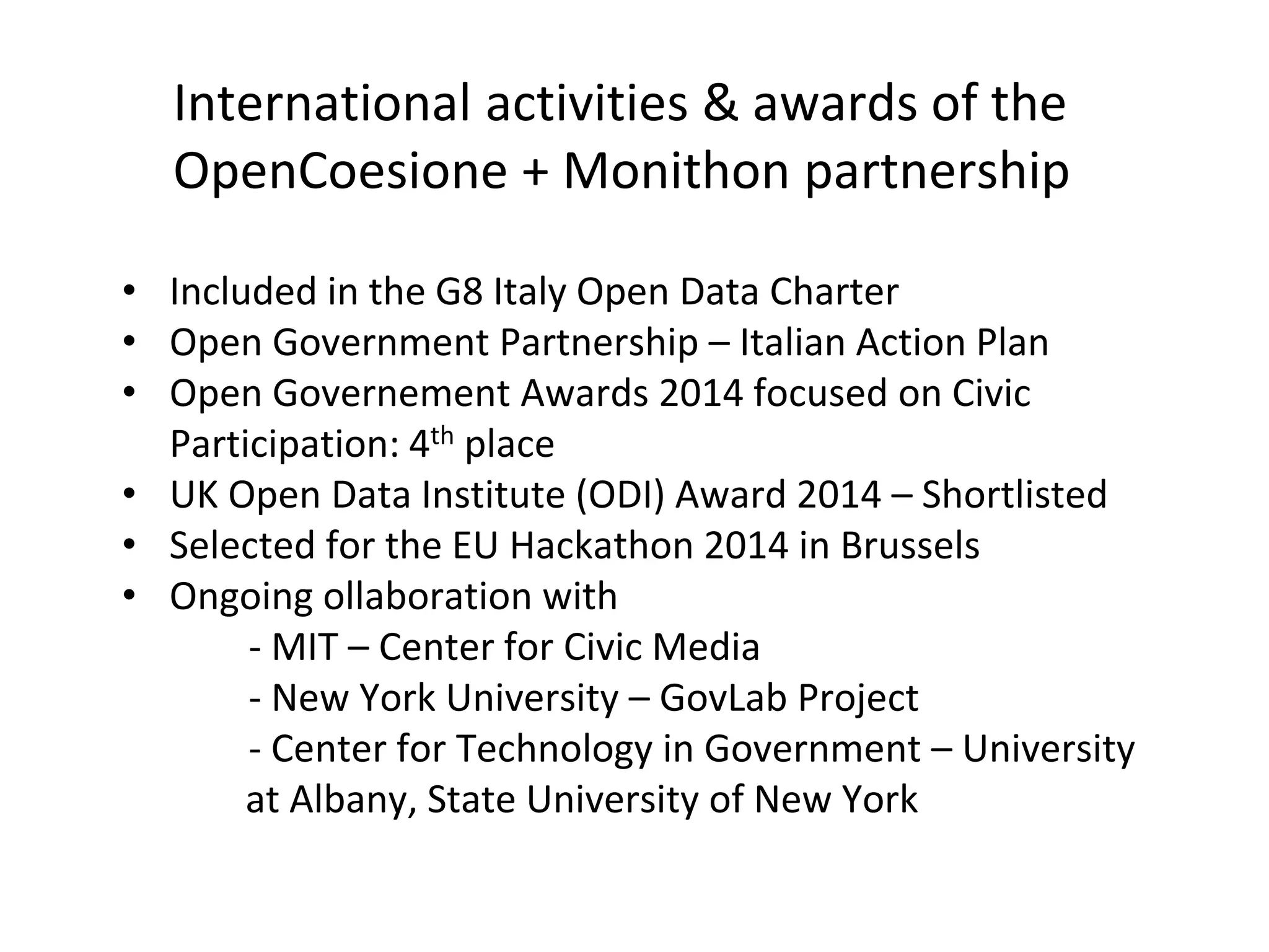 International activities & awards of the
OpenCoesione + Monithon partnership
• Included in the G8 Italy Open Data Charter
• Open Government Partnership – Italian Action Plan
• Open Governement Awards 2014 focused on Civic
Participation: 4th place
• UK Open Data Institute (ODI) Award 2014 – Shortlisted
• Selected for the EU Hackathon 2014 in Brussels
• Ongoing ollaboration with
- MIT – Center for Civic Media
- New York University – GovLab Project
- Center for Technology in Government – University
at Albany, State University of New York
 