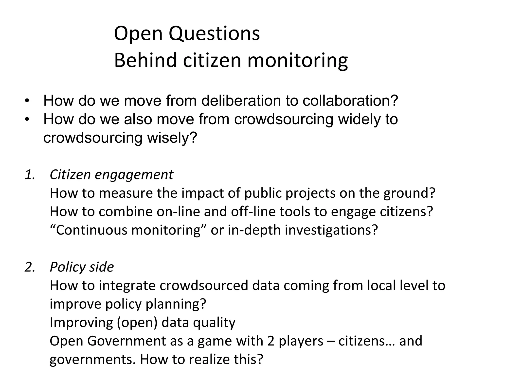 • How do we move from deliberation to collaboration?
• How do we also move from crowdsourcing widely to
crowdsourcing wisely?
1. Citizen engagement
How to measure the impact of public projects on the ground?
How to combine on-line and off-line tools to engage citizens?
“Continuous monitoring” or in-depth investigations?
2. Policy side
How to integrate crowdsourced data coming from local level to
improve policy planning?
Improving (open) data quality
Open Government as a game with 2 players – citizens… and
governments. How to realize this?
Open Questions
Behind citizen monitoring
 