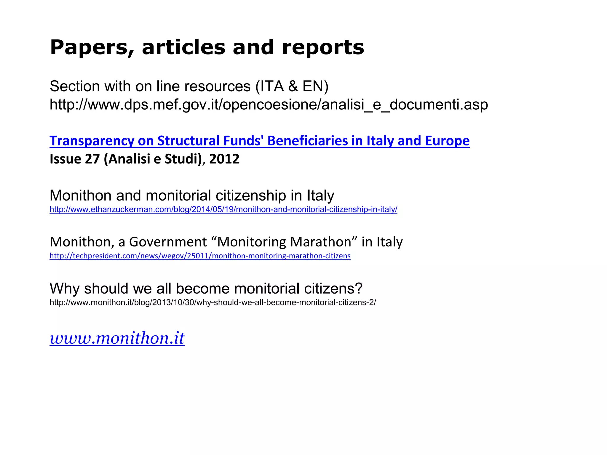 Papers, articles and reports
Section with on line resources (ITA & EN)
http://www.dps.mef.gov.it/opencoesione/analisi_e_documenti.asp
Transparency on Structural Funds' Beneficiaries in Italy and Europe
Issue 27 (Analisi e Studi), 2012
Monithon and monitorial citizenship in Italy
http://www.ethanzuckerman.com/blog/2014/05/19/monithon-and-monitorial-citizenship-in-italy/
Monithon, a Government “Monitoring Marathon” in Italy
http://techpresident.com/news/wegov/25011/monithon-monitoring-marathon-citizens
Why should we all become monitorial citizens?
http://www.monithon.it/blog/2013/10/30/why-should-we-all-become-monitorial-citizens-2/
www.monithon.it
 