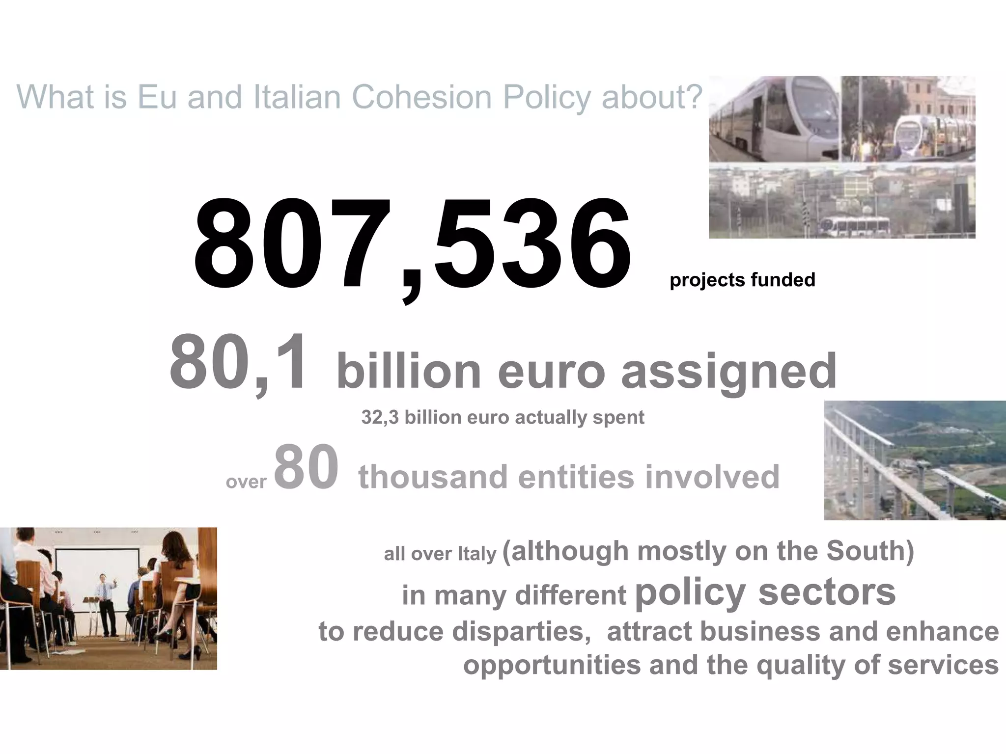 807,536 projects funded
80,1 billion euro assigned
32,3 billion euro actually spent
over 80 thousand entities involved
all over Italy (although mostly on the South)
in many different policy sectors
to reduce disparties, attract business and enhance
opportunities and the quality of services
What is Eu and Italian Cohesion Policy about?
 