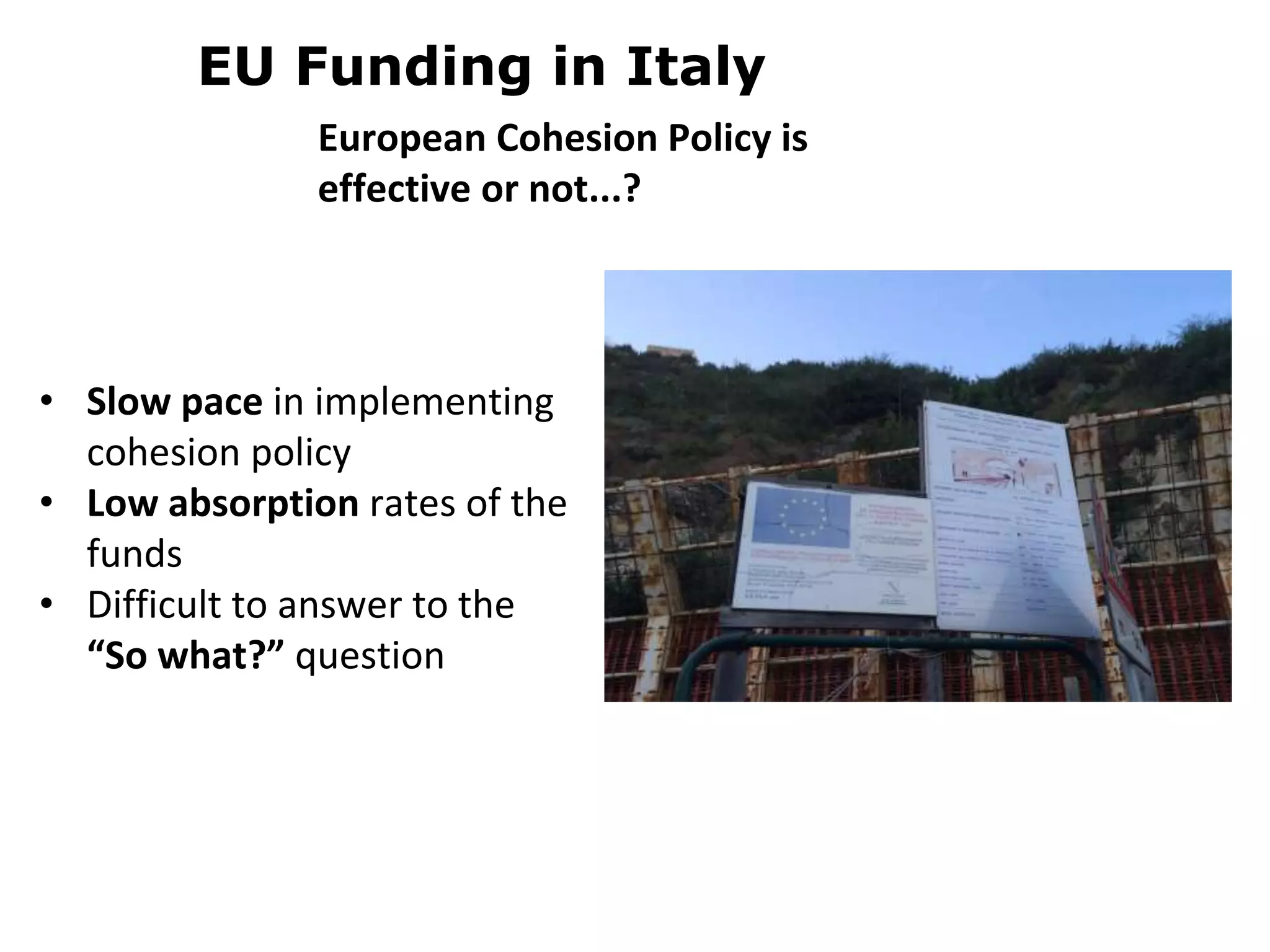 • Slow pace in implementing
cohesion policy
• Low absorption rates of the
funds
• Difficult to answer to the
“So what?” question
EU Funding in Italy
European Cohesion Policy is
effective or not...?
 