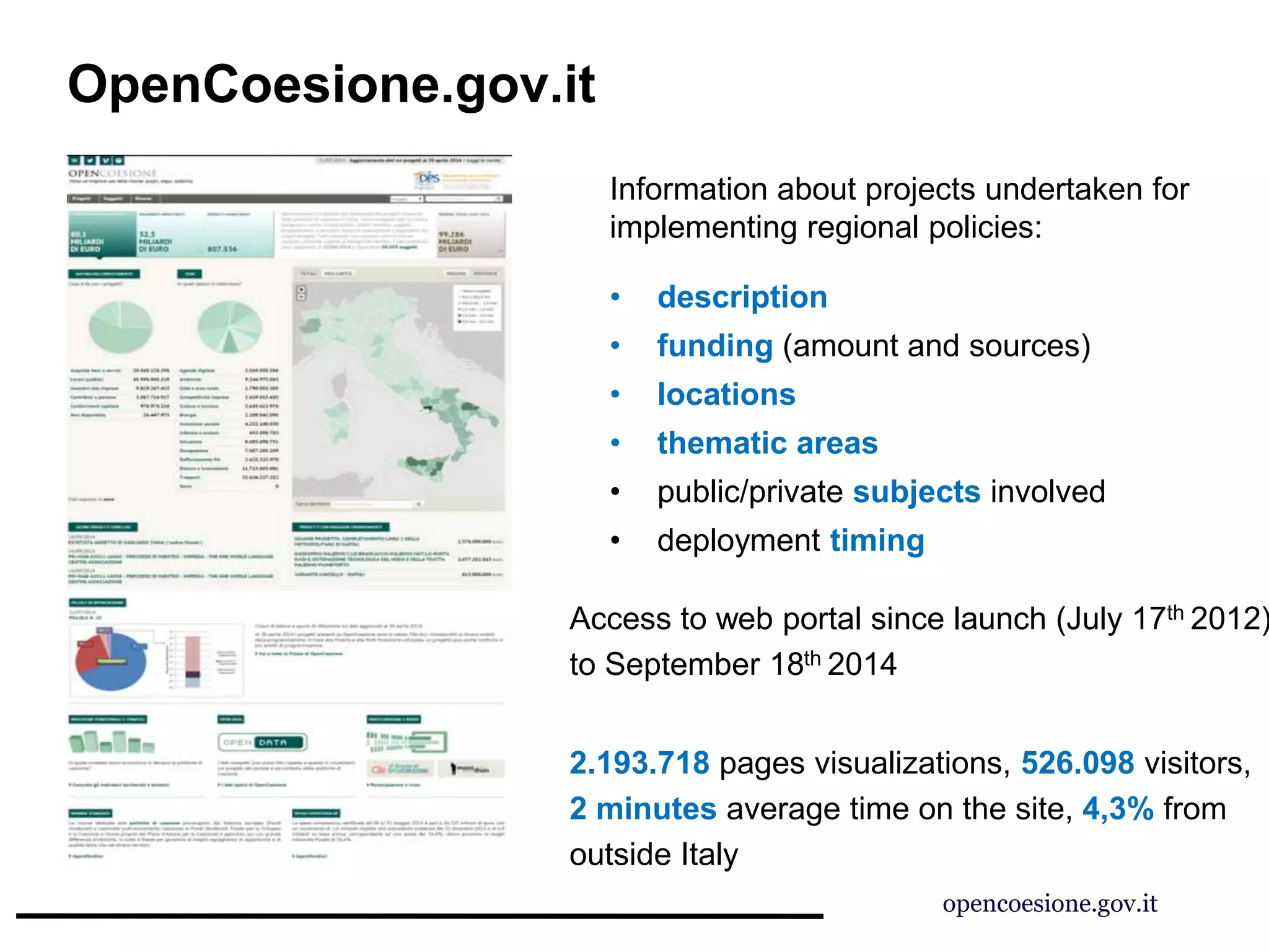 OpenCoesione.gov.it
Information about projects undertaken for
implementing regional policies:
• description
• funding (amount and sources)
• locations
• thematic areas
• public/private subjects involved
• deployment timing
Access to web portal since launch (July 17th 2012)
to September 18th 2014
2.193.718 pages visualizations, 526.098 visitors,
2 minutes average time on the site, 4,3% from
outside Italy
opencoesione.gov.it
 