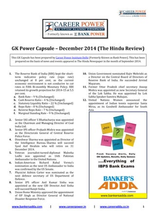 www.bankersadda.com |
GK Power Capsule
This GK Capsule has been prepared by
prepared on the basis of news and events appeared in The Hindu Newspaper in the month of
1. The Reserve Bank of India (RBI)
term indicative policy rate (repo rate)
unchanged at 8 per cent, as the current
economic environment is not conducive to cut
rates in Fifth Bi-monthly Monetary Policy. RBI
retained its growth projection for 2014
per cent.
a. Bank Rate – 9 % (Unchanged)
b. Cash Reserve Ratio – 4 % (Unchanged)
c. Statutory Liquidity Ratio – 22 % (Unchanged)
d. Repo Rate – 8 % (Unchanged)
e. Reverse Repo Rate – 7 % (Unchanged)
f. Marginal Standing Rate – 9 % (Unchanged)
2. Senior IAS officer S Bhattacharya
as the Chairman and Managing Director of Coal
India Ltd.
3. Senior IPS officer Prakash Mishra was appointed
as the Directorate General of Central Reserve
Police Force.
4. Dineshwar Sharma was appointed as Director of
the Intelligence Bureau. Sharma will succeed
Syed Asif Ibrahim who will re
December 2014.
5. Veteran journalist-turned-diplomat Maleeha
Lodhi was appointed as 16th Pakistan
Ambassador to the United Nations.
6. Indian-American Richard Rahul Verma’s
nomination as the next US Ambassador to India
was confirmed by the US Senate.
7. Physicist Ashton Carter was nominated as the
next defence secretary of US Department of
Defence.
8. Senior IPS officer Anil Kumar Sinha was
appointed as the new CBI Director.
will succeed Ranjit Sinha.
9. Union Home Ministry approved the appointment
of OP Singh as Director General of National
Disaster Response Force.
| www.careerpower.in | www.careeradda.co.in
GK Power Capsule – December 2014 (The Hindu Review)
This GK Capsule has been prepared by Career Power Institute Delhi (Formerly Known as Bank Power). This has been
prepared on the basis of news and events appeared in The Hindu Newspaper in the month of
Reserve Bank of India (RBI) kept the short-
ve policy rate (repo rate)
unchanged at 8 per cent, as the current
economic environment is not conducive to cut
monthly Monetary Policy. RBI
retained its growth projection for 2014-15 at 5.5
4 % (Unchanged)
22 % (Unchanged)
7 % (Unchanged)
9 % (Unchanged)
Senior IAS officer S Bhattacharya was appointed
Director of Coal
Senior IPS officer Prakash Mishra was appointed
as the Directorate General of Central Reserve
Dineshwar Sharma was appointed as Director of
Sharma will succeed
Syed Asif Ibrahim who will retire on 31
diplomat Maleeha
Lodhi was appointed as 16th Pakistan
Ambassador to the United Nations.
American Richard Rahul Verma’s
nomination as the next US Ambassador to India
Physicist Ashton Carter was nominated as the
next defence secretary of US Department of
Senior IPS officer Anil Kumar Sinha was
appointed as the new CBI Director. Anil Sinha
Union Home Ministry approved the appointment
f OP Singh as Director General of National
10. Union Government nominated Rajiv Mehrishi as
a Director on the Central Board of Directors of
Reserve Bank of India. He succeeded Arvind
Mayaram.
11. Former Uttar Pradesh chief secretary Anoop
Mishra was appointed as new Secretary General
of the Lok Sabha. He was appointed by Lok
Sabha Speaker Sumitra Mahajan.
12. United Nations Women announced the
appointment of Indian tennis superstar
Mirza, as its Goodwill Ambassador for South
Asia.
www.careeradda.co.in 1
2014 (The Hindu Review)
(Formerly Known as Bank Power). This has been
prepared on the basis of news and events appeared in The Hindu Newspaper in the month of September 2014.
Union Government nominated Rajiv Mehrishi as
a Director on the Central Board of Directors of
Reserve Bank of India. He succeeded Arvind
Former Uttar Pradesh chief secretary Anoop
Mishra was appointed as new Secretary General
of the Lok Sabha. He was appointed by Lok
Sabha Speaker Sumitra Mahajan.
United Nations Women announced the
appointment of Indian tennis superstar Sania
Mirza, as its Goodwill Ambassador for South
 