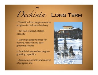 Dechinta                                              Long Term	
  
• 	
  	
  Transition	
  from	
  single-­‐semester	
  
program	
  to	
  multi-­‐level	
  delivery	
  

• 	
  	
  Develop	
  research-­‐station	
  
capacity	
  

• 	
  	
  Maximize	
  opportunities	
  for	
  
hosting	
  research	
  and	
  post-­‐
graduate	
  studies	
  

• 	
  	
  Establish	
  independent	
  degree-­‐
granting	
  capability	
  

• 	
  	
  Assume	
  ownership	
  and	
  control	
  
of	
  program	
  site	
  
 