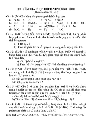 ĐỀ KIỂM TRA CHỌN ĐỘI TUYỂN HSG 8 – 2010
(Thời gian làm bài 90’)
Câu 1: (2đ) Cân bằng các phương trình hóa học sau:
a) Fe2O3 + Al → Fe3O4 + Al2O3
b) HCl + KMnO4 → KCl + MnCl2 + H2O + Cl2
c) Al + HNO3 → Al(NO3)3 + H2O + N2
d) FexOy + H2 → Fe + H2O
Câu 2: (4đ) Ở cùng điều kiện nhiệt độ, áp suất: a mol khí hidro (khối
lượng 4 gam) và x mol khí cabonic có khối lượng y gam chiếm thể
tích bằng nhau.
a) Tính x, y ?
b) Tính số phân tử và số nguyên tử trong mỗi lượng chất trên.
Câu 3: (3,5đ) Hoà tan hoàn toàn 9,6 gam một kim loại X có hoá trị II
bằng dung dịch HCl vừa đủ. Khi phản ứng kết thúc thu được 8,96
lít khí (ở đktc)
a) Xác định kim loại X ?
b) Tính thể tích dung dịch HCl 1M cần dùng cho phản ứng ?
Câu 4: (3,5đ) Để khử hoàn toàn 47,2 gam hỗn hợp CuO, Fe2O3, Fe3O4
cần dùng v lít khí H2 (ở đktc) sau phản ứng thu được m gam kim
loại và 14,4 gam nước.
a) Viết các phương trình phản ứng xảy ra ?
b) Tính giá trị của m và v ?
Câu 5: (4đ) Cho 21,6 gam hỗn hợp gồm kim loại M và M2O3 được
nung ở nhiệt độ cao rồi dẫn luồng khí CO dư đi qua để phản ứng
hoàn toàn thu được m gam kim loại và 6,72 lít khí CO2 (ở đktc).
a) Xác định kim loại M, oxit M2O3 và gọi tên.
b) Tìm m (Biết tỉ lệ số mol của M và M2O3 bằng 1:1) ?
Câu 6: (3đ) Hoà tan 6,5 gam Zn bằng dung dịch H2SO4 9,8% (loãng)
vừa đủ thu được dung dịch A và V lít khí (ở đktc). Tính nồng độ
phần trăm chất tan có trong dung dịch A ?
(Cho biết: Zn=65, S=32, O=16, H=1, Mg=24, Al=27, Fe=56, Cu=64, C=12)
 