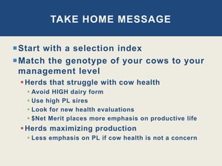 Start with a selection index
Match the genotype of your cows to your
management level
Herds that struggle with cow health
 Avoid HIGH dairy form
 Use high PL sires
 Look for new health evaluations
 $Net Merit places more emphasis on productive life
Herds maximizing production
 Less emphasis on PL if cow health is not a concern
TAKE HOME MESSAGE
 