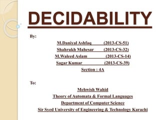 DECIDABILITY 
By: 
M.Daniyal Ashfaq (2013-CS-51) 
Shahrukh Mahesar (2013-CS-32) 
M.Waleed Aslam (2013-CS-14) 
Sagar Kumar (2013-CS-39) 
Section : 4A 
To: 
Mehwish Wahid 
Theory of Automata & Formal Languages 
Department of Computer Science 
Sir Syed University of Engineering & Technology Karachi 
 