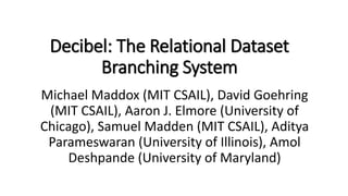 Decibel: The Relational Dataset
Branching System
Michael Maddox (MIT CSAIL), David Goehring
(MIT CSAIL), Aaron J. Elmore (University of
Chicago), Samuel Madden (MIT CSAIL), Aditya
Parameswaran (University of Illinois), Amol
Deshpande (University of Maryland)
 