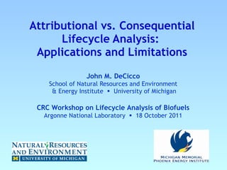 Attributional vs. Consequential Lifecycle Analysis:   Applications and Limitations John M. DeCicco  School of Natural Resources and Environment   & Energy Institute     University of Michigan CRC Workshop on Lifecycle Analysis of Biofuels Argonne National Laboratory     18 October 2011 